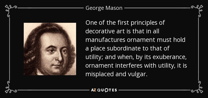 One of the first principles of decorative art is that in all manufactures ornament must hold a place subordinate to that of utility; and when, by its exuberance, ornament interferes with utility, it is misplaced and vulgar. - George Mason
