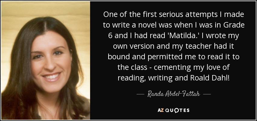 One of the first serious attempts I made to write a novel was when I was in Grade 6 and I had read 'Matilda.' I wrote my own version and my teacher had it bound and permitted me to read it to the class - cementing my love of reading, writing and Roald Dahl! - Randa Abdel-Fattah