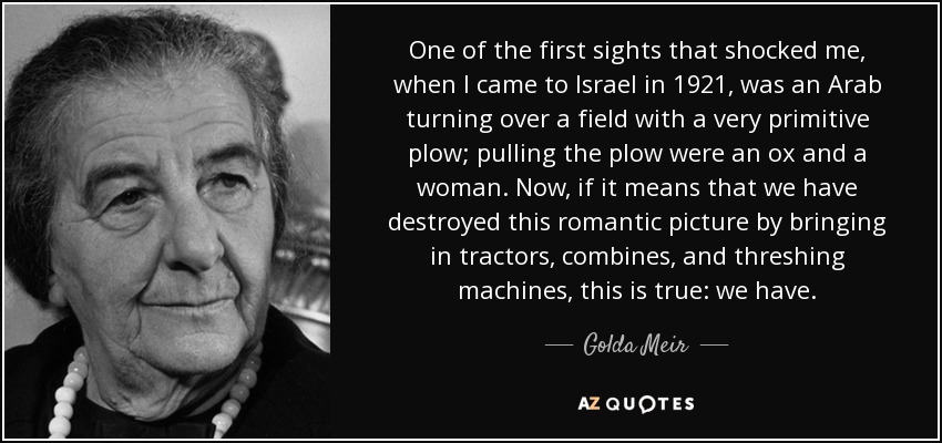 One of the first sights that shocked me, when I came to Israel in 1921, was an Arab turning over a field with a very primitive plow; pulling the plow were an ox and a woman. Now, if it means that we have destroyed this romantic picture by bringing in tractors, combines, and threshing machines, this is true: we have. - Golda Meir