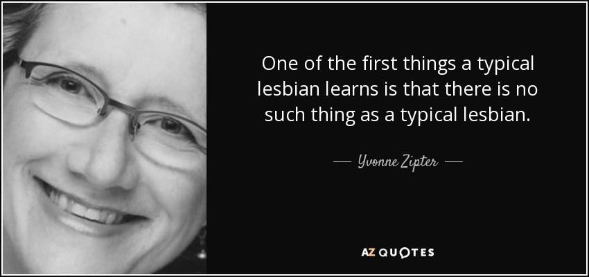 One of the first things a typical lesbian learns is that there is no such thing as a typical lesbian. - Yvonne Zipter