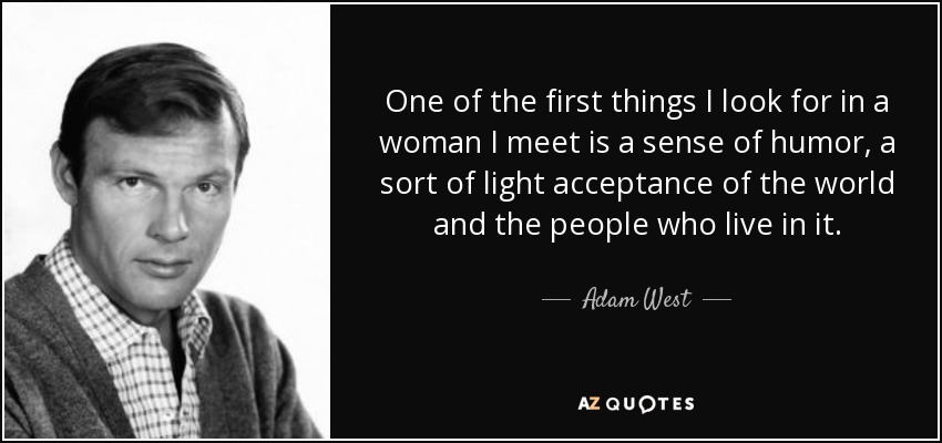 One of the first things I look for in a woman I meet is a sense of humor, a sort of light acceptance of the world and the people who live in it. - Adam West