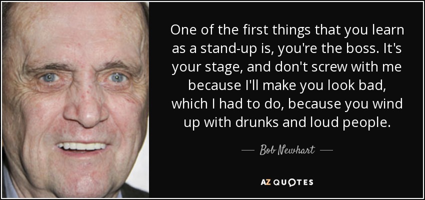 One of the first things that you learn as a stand-up is, you're the boss. It's your stage, and don't screw with me because I'll make you look bad, which I had to do, because you wind up with drunks and loud people. - Bob Newhart