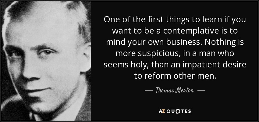 One of the first things to learn if you want to be a contemplative is to mind your own business. Nothing is more suspicious, in a man who seems holy, than an impatient desire to reform other men. - Thomas Merton