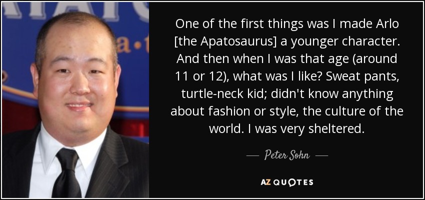 One of the first things was I made Arlo [the Apatosaurus] a younger character. And then when I was that age (around 11 or 12), what was I like? Sweat pants, turtle-neck kid; didn't know anything about fashion or style, the culture of the world. I was very sheltered. - Peter Sohn
