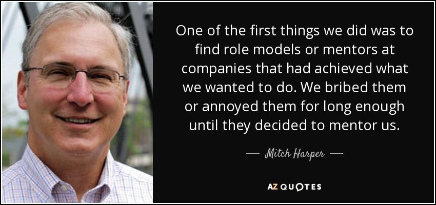 One of the first things we did was to find role models or mentors at companies that had achieved what we wanted to do. We bribed them or annoyed them for long enough until they decided to mentor us. - Mitch Harper