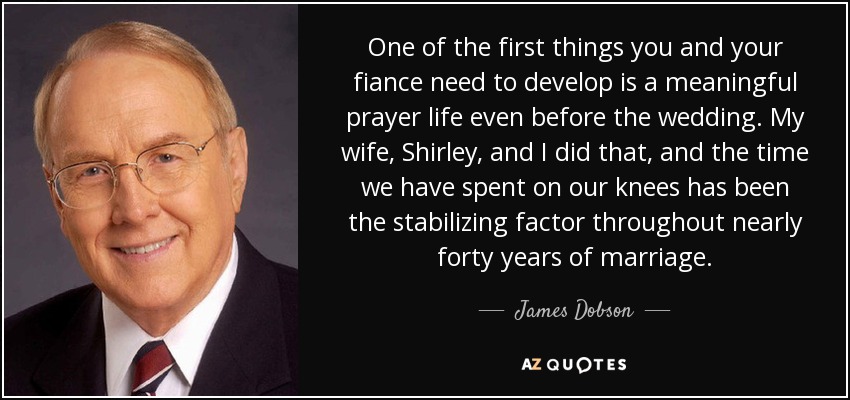 One of the first things you and your fiance need to develop is a meaningful prayer life even before the wedding. My wife, Shirley, and I did that, and the time we have spent on our knees has been the stabilizing factor throughout nearly forty years of marriage. - James Dobson