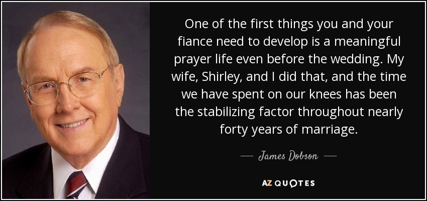 One of the first things you and your fiance need to develop is a meaningful prayer life even before the wedding. My wife, Shirley, and I did that, and the time we have spent on our knees has been the stabilizing factor throughout nearly forty years of marriage. - James Dobson