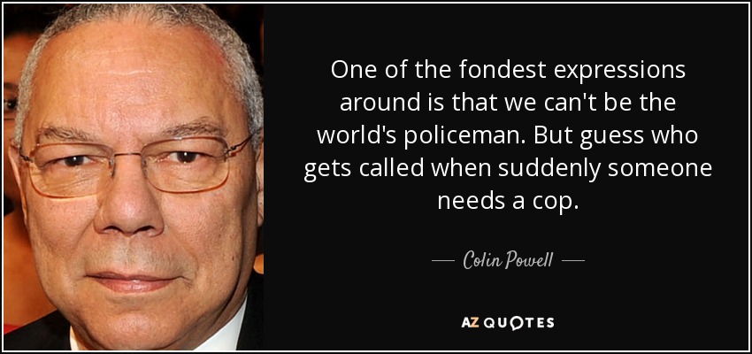 One of the fondest expressions around is that we can't be the world's policeman. But guess who gets called when suddenly someone needs a cop. - Colin Powell