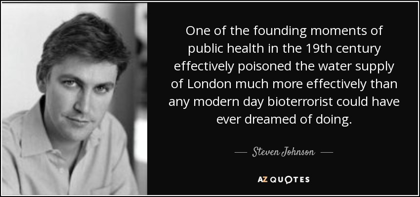 One of the founding moments of public health in the 19th century effectively poisoned the water supply of London much more effectively than any modern day bioterrorist could have ever dreamed of doing. - Steven Johnson