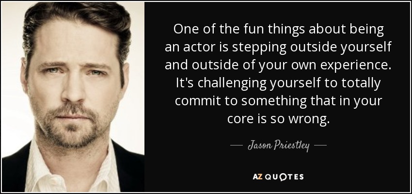One of the fun things about being an actor is stepping outside yourself and outside of your own experience. It's challenging yourself to totally commit to something that in your core is so wrong. - Jason Priestley