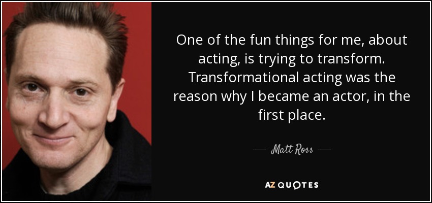One of the fun things for me, about acting, is trying to transform. Transformational acting was the reason why I became an actor, in the first place. - Matt Ross