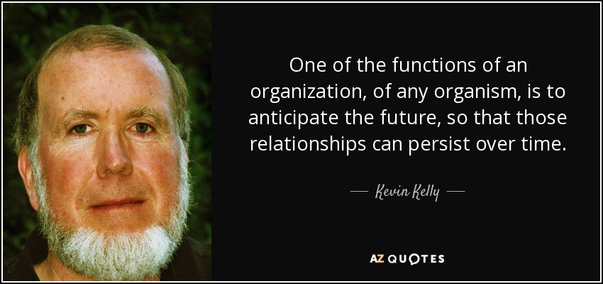 One of the functions of an organization, of any organism, is to anticipate the future, so that those relationships can persist over time. - Kevin Kelly