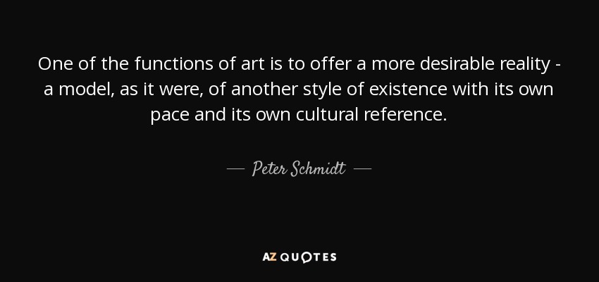 One of the functions of art is to offer a more desirable reality - a model, as it were, of another style of existence with its own pace and its own cultural reference. - Peter Schmidt