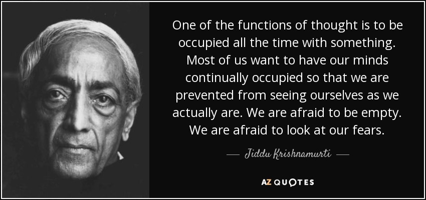 One of the functions of thought is to be occupied all the time with something. Most of us want to have our minds continually occupied so that we are prevented from seeing ourselves as we actually are. We are afraid to be empty. We are afraid to look at our fears. - Jiddu Krishnamurti