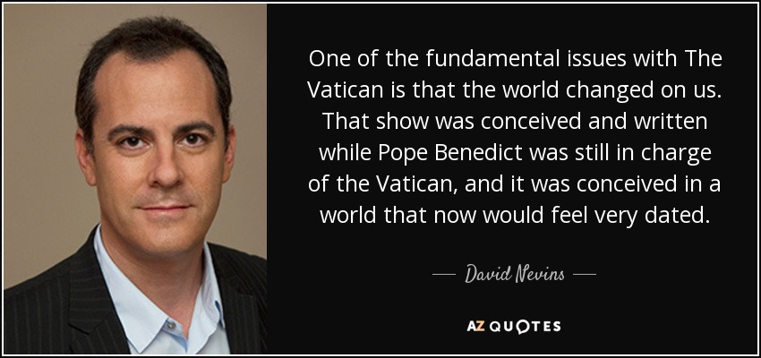 One of the fundamental issues with The Vatican is that the world changed on us. That show was conceived and written while Pope Benedict was still in charge of the Vatican, and it was conceived in a world that now would feel very dated. - David Nevins