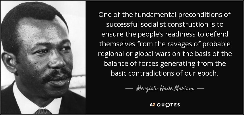 One of the fundamental preconditions of successful socialist construction is to ensure the people's readiness to defend themselves from the ravages of probable regional or global wars on the basis of the balance of forces generating from the basic contradictions of our epoch. - Mengistu Haile Mariam