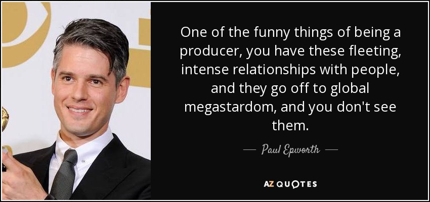 One of the funny things of being a producer, you have these fleeting, intense relationships with people, and they go off to global megastardom, and you don't see them. - Paul Epworth