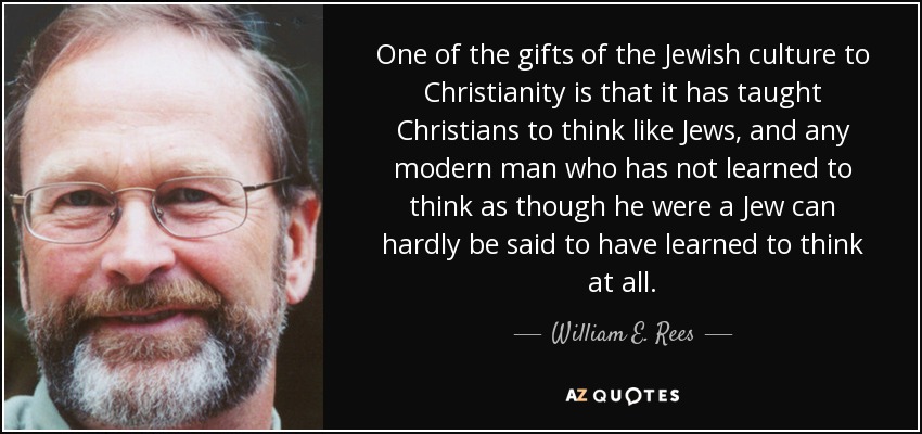 One of the gifts of the Jewish culture to Christianity is that it has taught Christians to think like Jews, and any modern man who has not learned to think as though he were a Jew can hardly be said to have learned to think at all. - William E. Rees