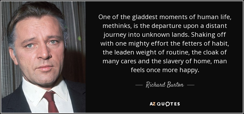 One of the gladdest moments of human life, methinks, is the departure upon a distant journey into unknown lands. Shaking off with one mighty effort the fetters of habit, the leaden weight of routine, the cloak of many cares and the slavery of home, man feels once more happy. - Richard Burton