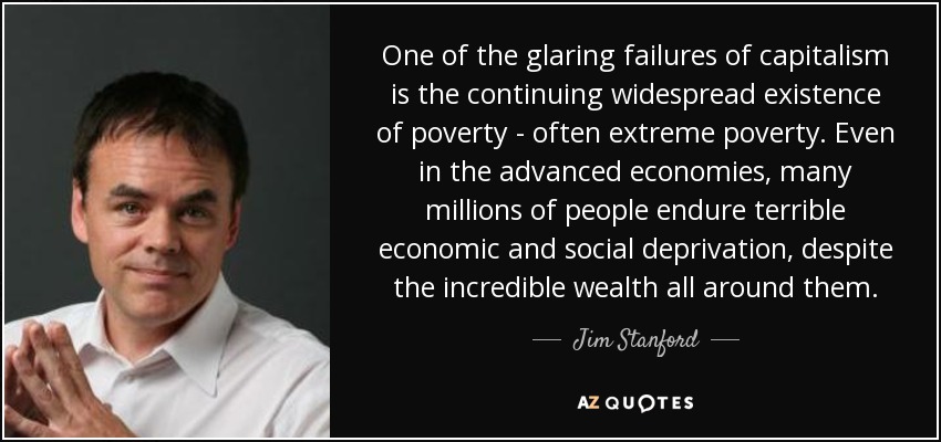 One of the glaring failures of capitalism is the continuing widespread existence of poverty - often extreme poverty. Even in the advanced economies, many millions of people endure terrible economic and social deprivation, despite the incredible wealth all around them. - Jim Stanford