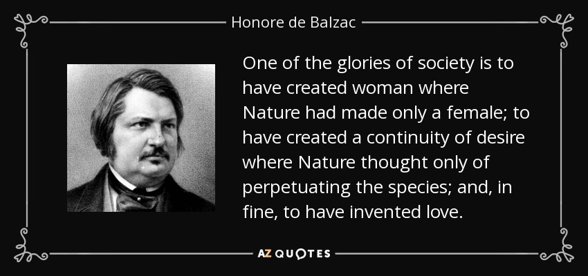 One of the glories of society is to have created woman where Nature had made only a female; to have created a continuity of desire where Nature thought only of perpetuating the species; and, in fine, to have invented love. - Honore de Balzac