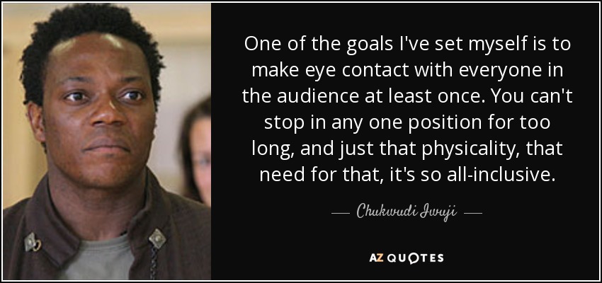 One of the goals I've set myself is to make eye contact with everyone in the audience at least once. You can't stop in any one position for too long, and just that physicality, that need for that, it's so all-inclusive. - Chukwudi Iwuji