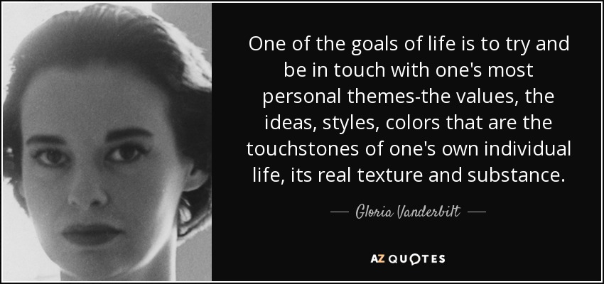 One of the goals of life is to try and be in touch with one's most personal themes-the values, the ideas, styles, colors that are the touchstones of one's own individual life, its real texture and substance. - Gloria Vanderbilt
