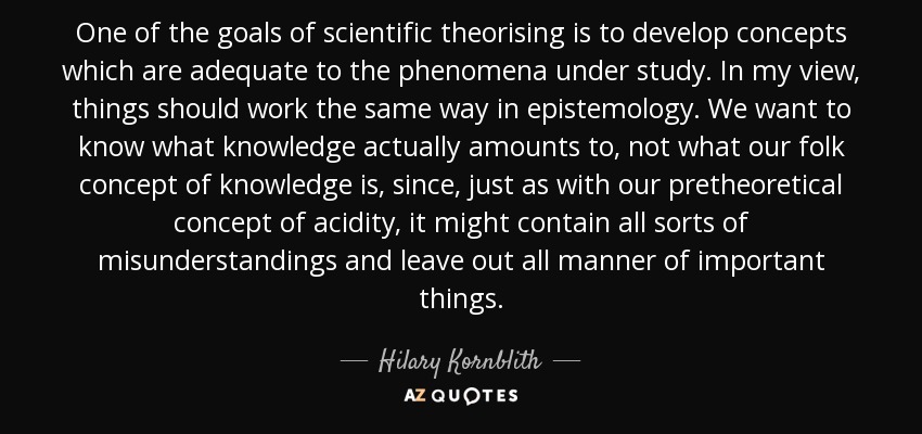 One of the goals of scientific theorising is to develop concepts which are adequate to the phenomena under study. In my view, things should work the same way in epistemology. We want to know what knowledge actually amounts to, not what our folk concept of knowledge is, since, just as with our pretheoretical concept of acidity, it might contain all sorts of misunderstandings and leave out all manner of important things. - Hilary Kornblith