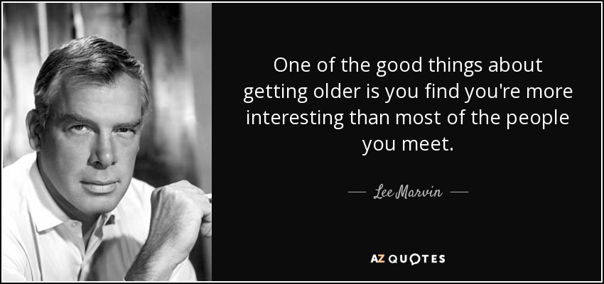 One of the good things about getting older is you find you're more interesting than most of the people you meet. - Lee Marvin