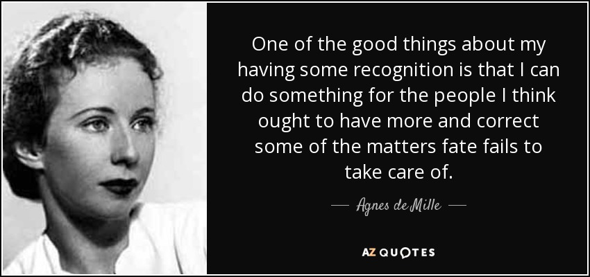 One of the good things about my having some recognition is that I can do something for the people I think ought to have more and correct some of the matters fate fails to take care of. - Agnes de Mille
