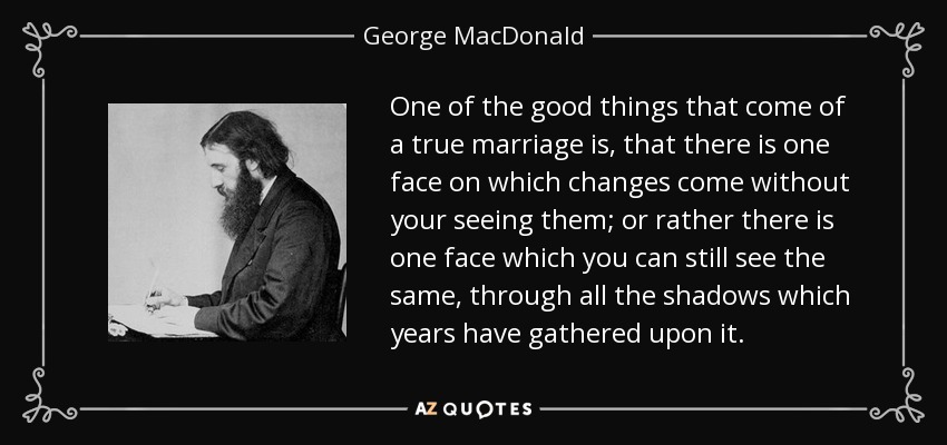 One of the good things that come of a true marriage is, that there is one face on which changes come without your seeing them; or rather there is one face which you can still see the same, through all the shadows which years have gathered upon it. - George MacDonald