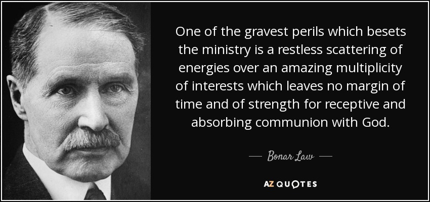 One of the gravest perils which besets the ministry is a restless scattering of energies over an amazing multiplicity of interests which leaves no margin of time and of strength for receptive and absorbing communion with God. - Bonar Law