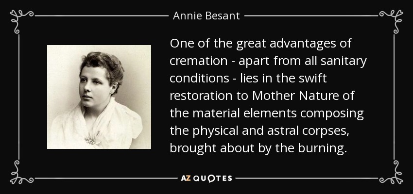 One of the great advantages of cremation - apart from all sanitary conditions - lies in the swift restoration to Mother Nature of the material elements composing the physical and astral corpses, brought about by the burning. - Annie Besant