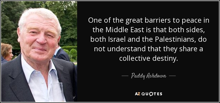 One of the great barriers to peace in the Middle East is that both sides, both Israel and the Palestinians, do not understand that they share a collective destiny. - Paddy Ashdown