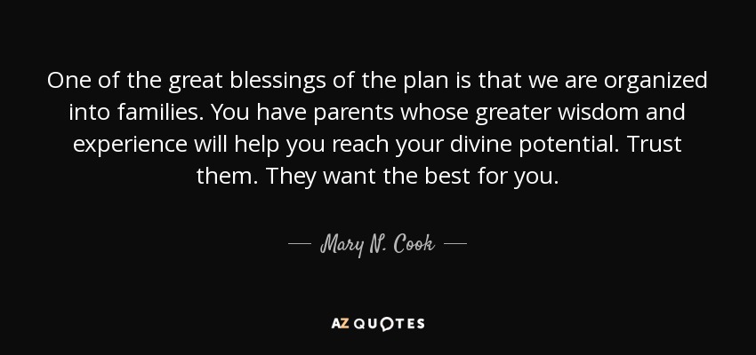 One of the great blessings of the plan is that we are organized into families. You have parents whose greater wisdom and experience will help you reach your divine potential. Trust them. They want the best for you. - Mary N. Cook