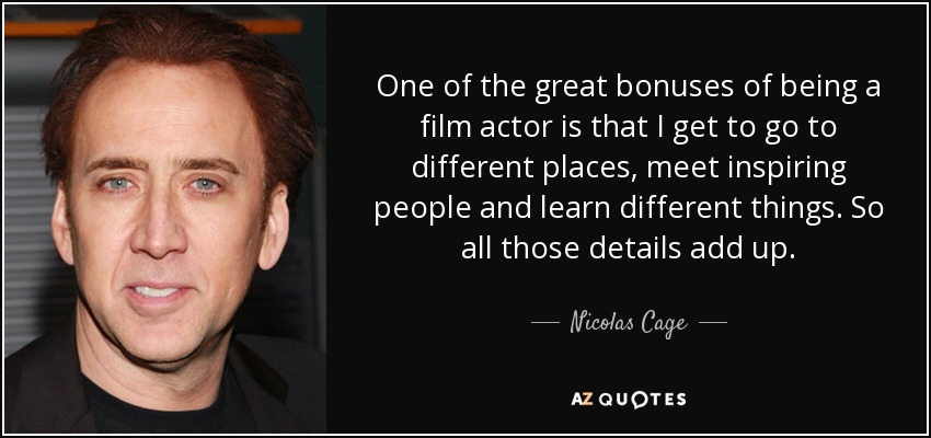 One of the great bonuses of being a film actor is that I get to go to different places, meet inspiring people and learn different things. So all those details add up. - Nicolas Cage