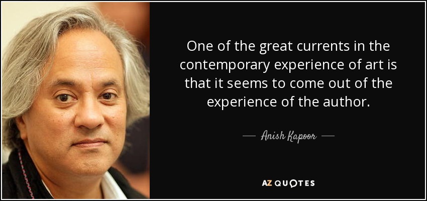 One of the great currents in the contemporary experience of art is that it seems to come out of the experience of the author. - Anish Kapoor