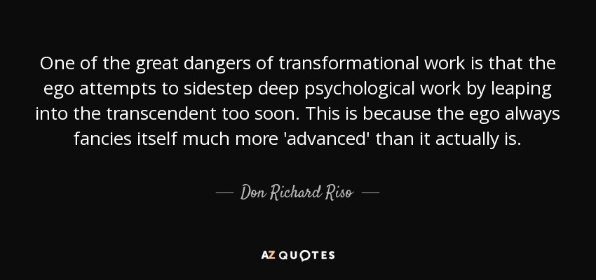 One of the great dangers of transformational work is that the ego attempts to sidestep deep psychological work by leaping into the transcendent too soon. This is because the ego always fancies itself much more 'advanced' than it actually is. - Don Richard Riso