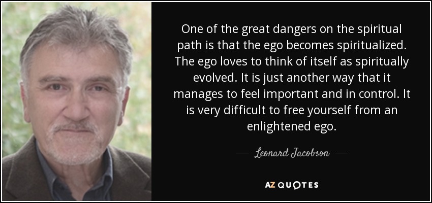 One of the great dangers on the spiritual path is that the ego becomes spiritualized. The ego loves to think of itself as spiritually evolved. It is just another way that it manages to feel important and in control. It is very difficult to free yourself from an enlightened ego. - Leonard Jacobson