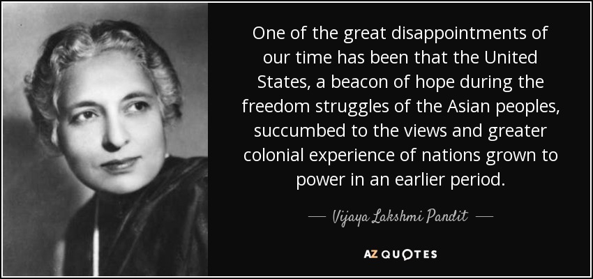 One of the great disappointments of our time has been that the United States, a beacon of hope during the freedom struggles of the Asian peoples, succumbed to the views and greater colonial experience of nations grown to power in an earlier period. - Vijaya Lakshmi Pandit