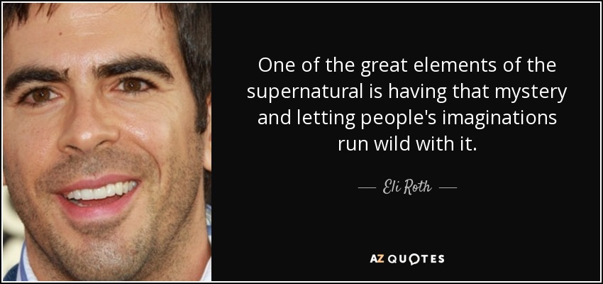 One of the great elements of the supernatural is having that mystery and letting people's imaginations run wild with it. - Eli Roth