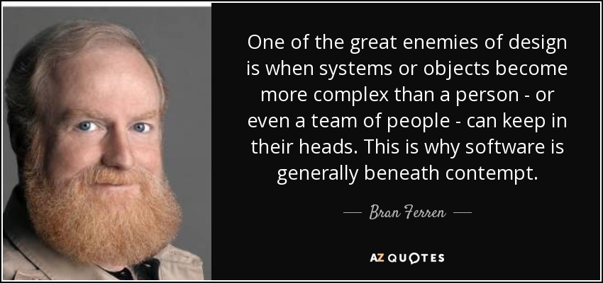 One of the great enemies of design is when systems or objects become more complex than a person - or even a team of people - can keep in their heads. This is why software is generally beneath contempt. - Bran Ferren