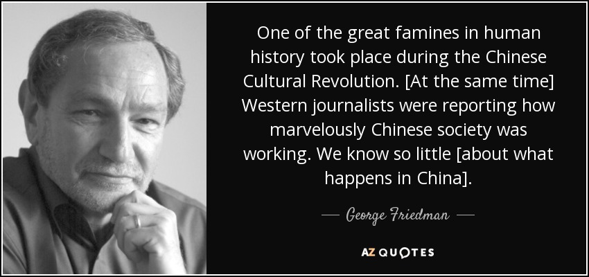 One of the great famines in human history took place during the Chinese Cultural Revolution. [At the same time] Western journalists were reporting how marvelously Chinese society was working. We know so little [about what happens in China]. - George Friedman