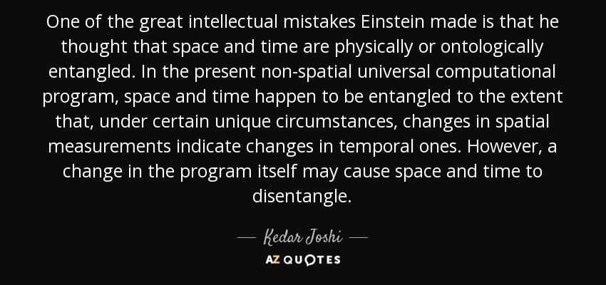 One of the great intellectual mistakes Einstein made is that he thought that space and time are physically or ontologically entangled. In the present non-spatial universal computational program, space and time happen to be entangled to the extent that, under certain unique circumstances, changes in spatial measurements indicate changes in temporal ones. However, a change in the program itself may cause space and time to disentangle. - Kedar Joshi