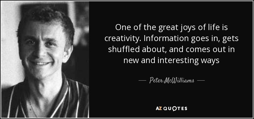 One of the great joys of life is creativity. Information goes in, gets shuffled about, and comes out in new and interesting ways - Peter McWilliams