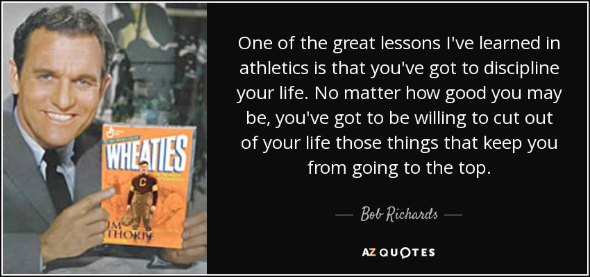 One of the great lessons I've learned in athletics is that you've got to discipline your life. No matter how good you may be, you've got to be willing to cut out of your life those things that keep you from going to the top. - Bob Richards