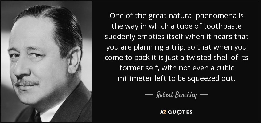One of the great natural phenomena is the way in which a tube of toothpaste suddenly empties itself when it hears that you are planning a trip, so that when you come to pack it is just a twisted shell of its former self, with not even a cubic millimeter left to be squeezed out. - Robert Benchley