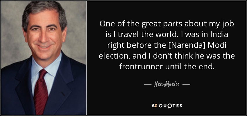 One of the great parts about my job is I travel the world. I was in India right before the [Narenda] Modi election, and I don't think he was the frontrunner until the end. - Ken Moelis