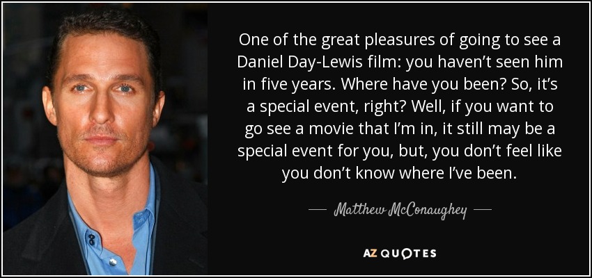 One of the great pleasures of going to see a Daniel Day-Lewis film: you haven’t seen him in five years. Where have you been? So, it’s a special event, right? Well, if you want to go see a movie that I’m in, it still may be a special event for you, but, you don’t feel like you don’t know where I’ve been. - Matthew McConaughey