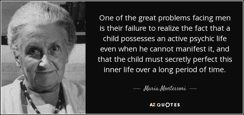 One of the great problems facing men is their failure to realize the fact that a child possesses an active psychic life even when he cannot manifest it, and that the child must secretly perfect this inner life over a long period of time. - Maria Montessori